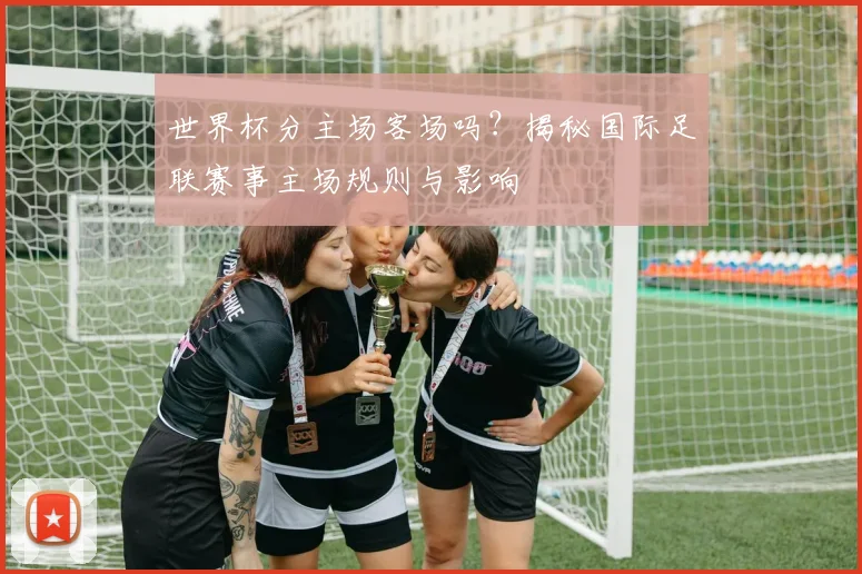 世界杯分主场客场吗？揭秘国际足联赛事主场规则与影响