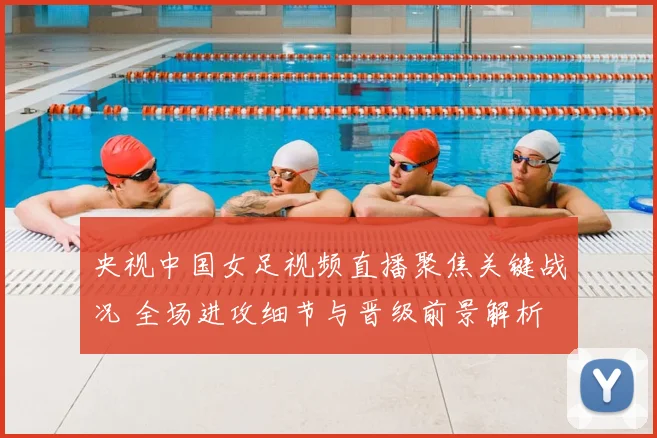 央视中国女足视频直播聚焦关键战况 全场进攻细节与晋级前景解析