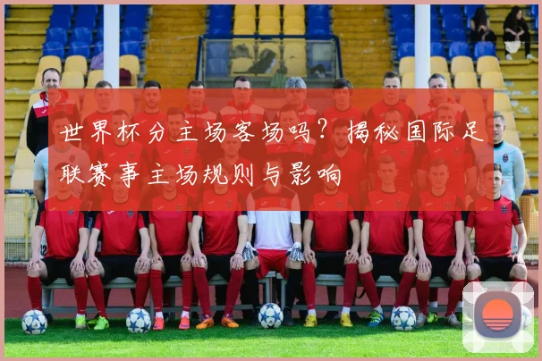 世界杯分主场客场吗？揭秘国际足联赛事主场规则与影响