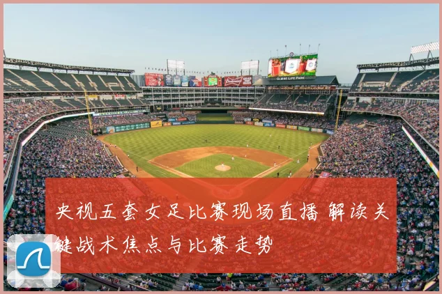 央视五套女足比赛现场直播 解读关键战术焦点与比赛走势