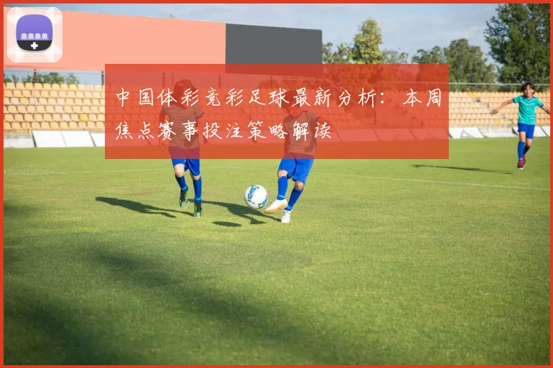 中国体彩竞彩足球最新分析：本周焦点赛事投注策略解读