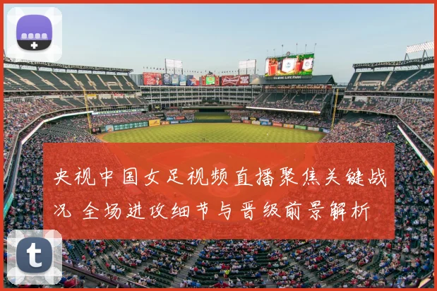 央视中国女足视频直播聚焦关键战况 全场进攻细节与晋级前景解析